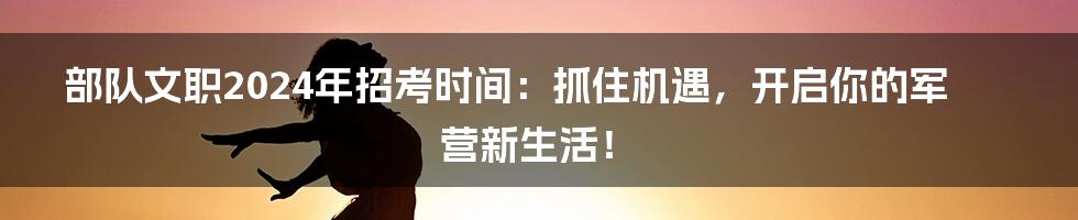 部队文职2024年招考时间:抓住机遇,开启你的军营新生活!