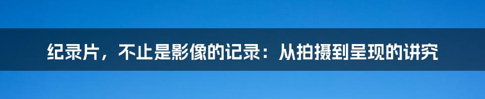 纪录片，不止是影像的记录：从拍摄到呈现的讲究