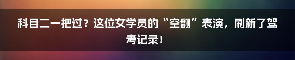 科目二一把过?这位女学员的“空翻”表演,刷新了驾考记录!