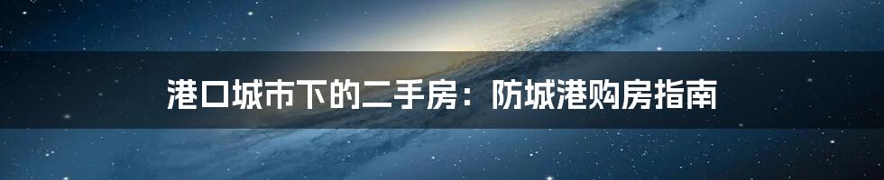 港口城市下的二手房:防城港购房指南