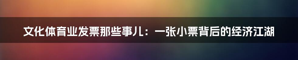 文化体育业发票那些事儿:一张小票背后的经济江湖