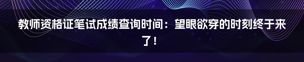 教师资格证笔试成绩查询时间:望眼欲穿的时刻终于来了!