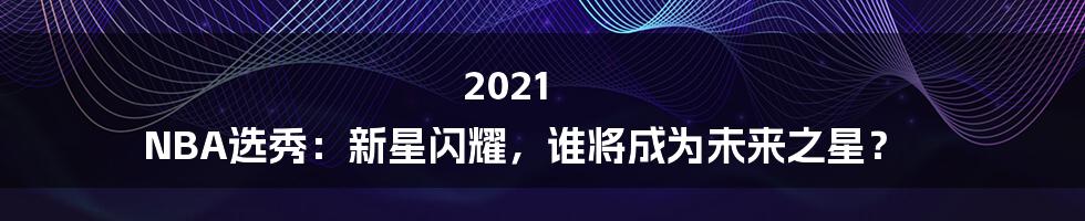 2021 NBA选秀：新星闪耀，谁将成为未来之星？