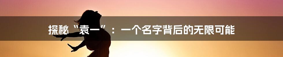 探秘“袁一”:一个名字背后的无限可能