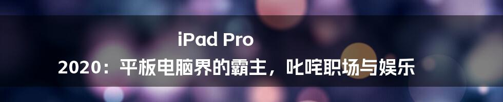 iPad Pro 2020:平板电脑界的霸主,叱咤职场与娱乐