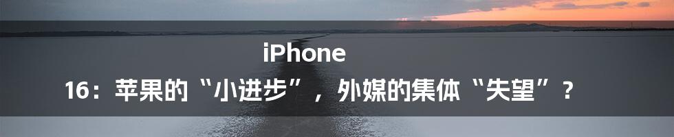 iPhone 16：苹果的“小进步”，外媒的集体“失望”？