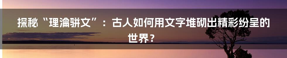 探秘“理瀹骈文”：古人如何用文字堆砌出精彩纷呈的世界？