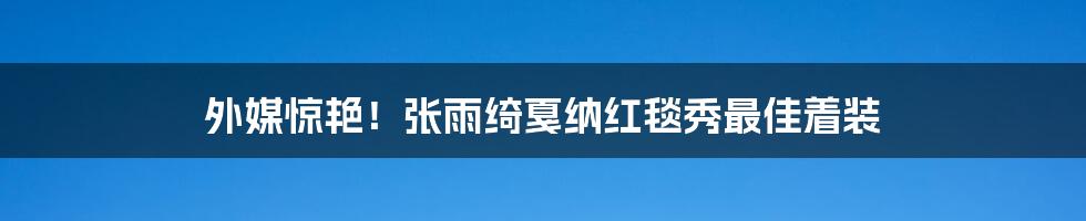 外媒惊艳!张雨绮戛纳红毯秀最佳着装