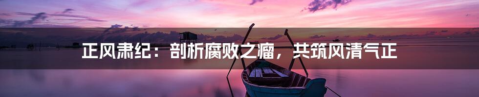 正风肃纪:剖析腐败之瘤,共筑风清气正