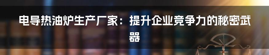 电导热油炉生产厂家:提升企业竞争力的秘密武器
