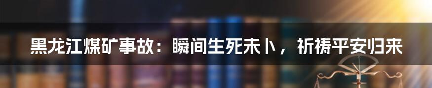黑龙江煤矿事故：瞬间生死未卜，祈祷平安归来