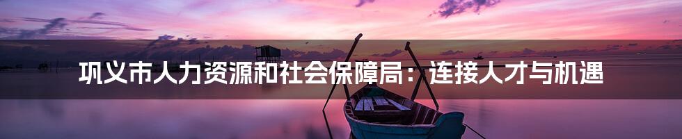 巩义市人力资源和社会保障局:连接人才与机遇