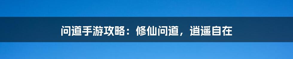 问道手游攻略：修仙问道，逍遥自在
