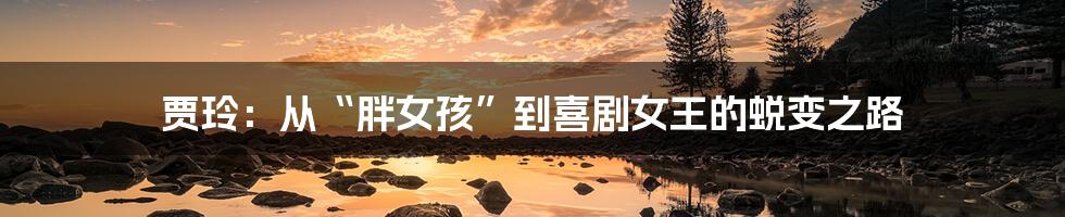 贾玲：从“胖女孩”到喜剧女王的蜕变之路