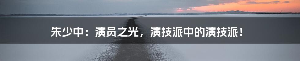 朱少中：演员之光，演技派中的演技派！