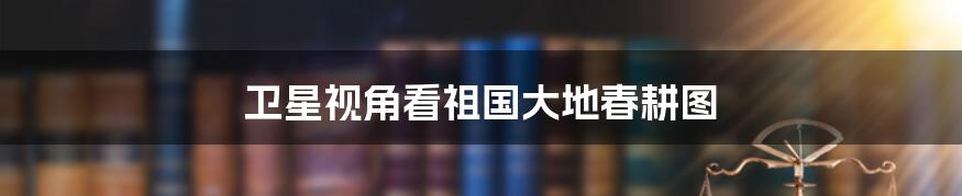 卫星视角看祖国大地春耕图