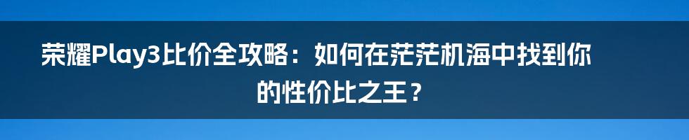 荣耀Play3比价全攻略:如何在茫茫机海中找到你的性价比之王?