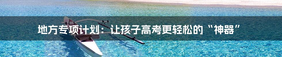 地方专项计划：让孩子高考更轻松的“神器”