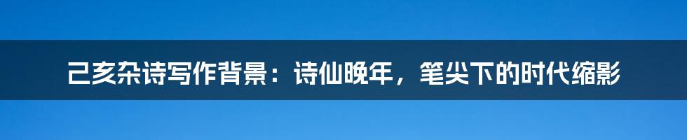 己亥杂诗写作背景:诗仙晚年,笔尖下的时代缩影