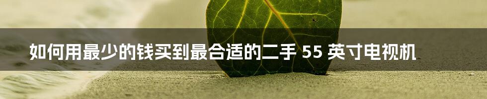 如何用最少的钱买到最合适的二手 55 英寸电视机