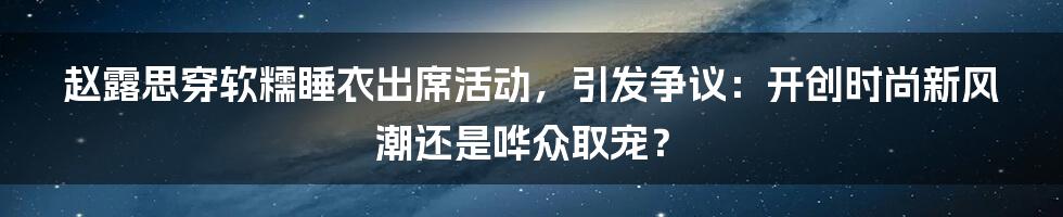 赵露思穿软糯睡衣出席活动，引发争议：开创时尚新风潮还是哗众取宠？