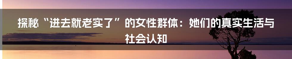 探秘“进去就老实了”的女性群体：她们的真实生活与社会认知