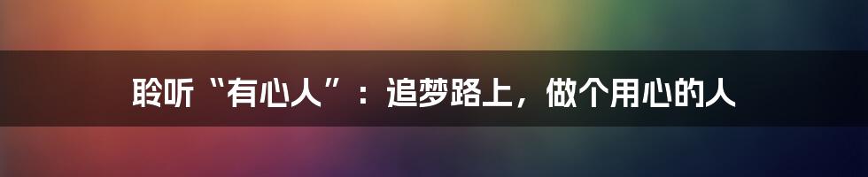聆听“有心人”：追梦路上，做个用心的人