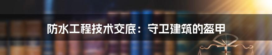 防水工程技术交底:守卫建筑的盔甲