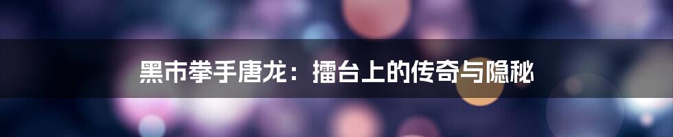 黑市拳手唐龙:擂台上的传奇与隐秘