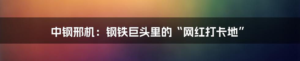中钢邢机：钢铁巨头里的“网红打卡地”