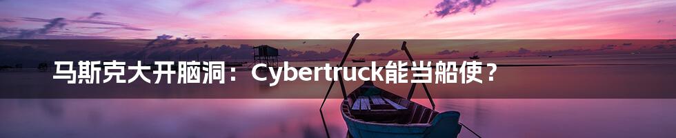 马斯克大开脑洞：Cybertruck能当船使？