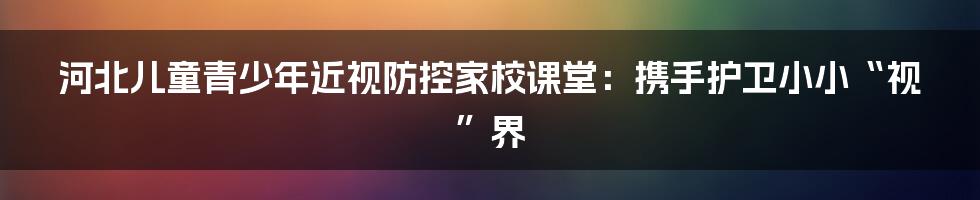 河北儿童青少年近视防控家校课堂：携手护卫小小“视”界