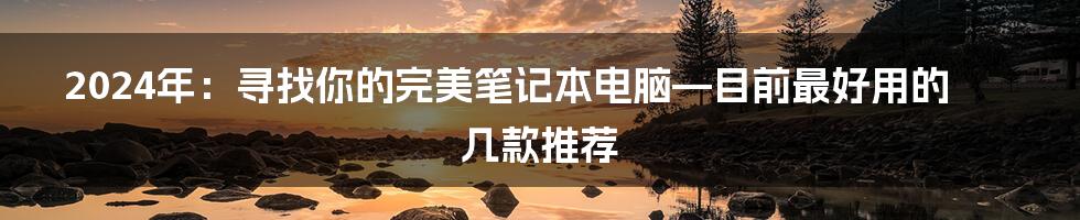 2024年:寻找你的完美笔记本电脑—目前最好用的几款推荐