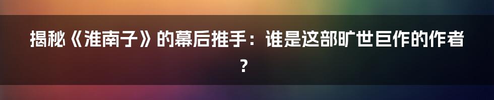 揭秘《淮南子》的幕后推手:谁是这部旷世巨作的作者?