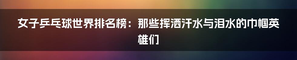 女子乒乓球世界排名榜:那些挥洒汗水与泪水的巾帼英雄们