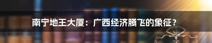 南宁地王大厦:广西经济腾飞的象征?