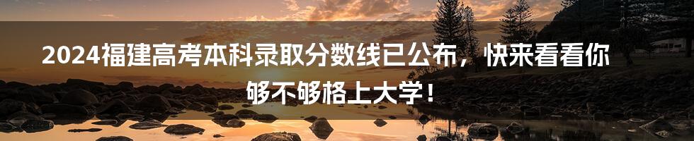2024福建高考本科录取分数线已公布，快来看看你够不够格上大学！
