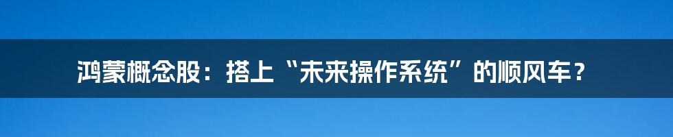 鸿蒙概念股:搭上“未来操作系统”的顺风车?