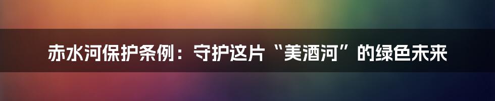 赤水河保护条例:守护这片“美酒河”的绿色未来