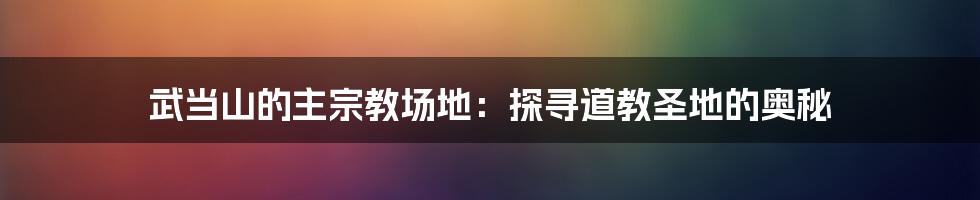 武当山的主宗教场地:探寻道教圣地的奥秘