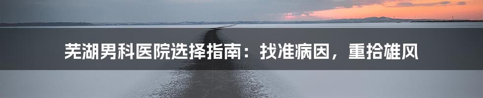 芜湖男科医院选择指南:找准病因,重拾雄风