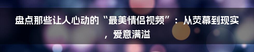 盘点那些让人心动的“最美情侣视频”:从荧幕到现实,爱意满溢