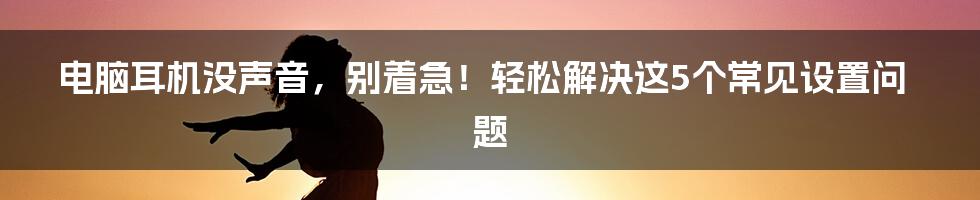 电脑耳机没声音,别着急!轻松解决这5个常见设置问题