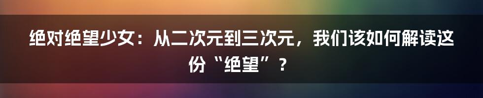 绝对绝望少女：从二次元到三次元，我们该如何解读这份“绝望”？