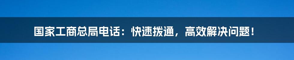 国家工商总局电话:快速拨通,高效解决问题!