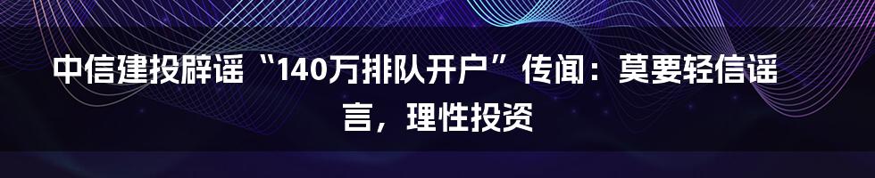 中信建投辟谣“140万排队开户”传闻:莫要轻信谣言,理性投资