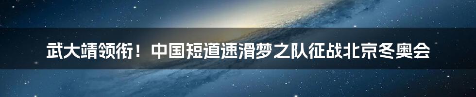 武大靖领衔！中国短道速滑梦之队征战北京冬奥会