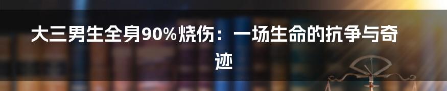 大三男生全身90%烧伤:一场生命的抗争与奇迹