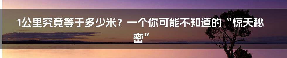 1公里究竟等于多少米?一个你可能不知道的“惊天秘密”