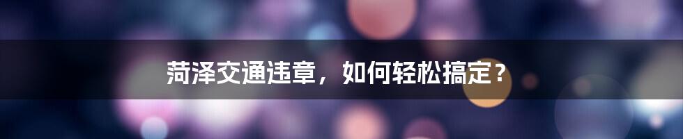 菏泽交通违章，如何轻松搞定？